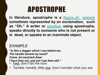 APOSTROPHE
In literature, apostrophe is a figure of speech
sometimes represented by an exclamation, such
as “Oh.” A writer or speaker, using apostrophe,
speaks directly to someone who is not present or
is dead, or speaks to an inanimate object.
EXAMPLE
“Is this a dagger which I see before me,
The handle toward my hand?
Come, let meclutch thee!
I have thee not, and yet I see thee still.”
• Feet, don't fail me now.
• Twinkle, twinkle, little star, how I wonder what you are.
 