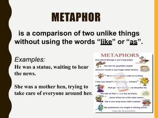 METAPHOR
Examples:
He was a statue, waiting to hear
the news.
She was a mother hen, trying to
take care of everyone around her.
is a comparison of two unlike things
without using the words “like” or “as”.
 