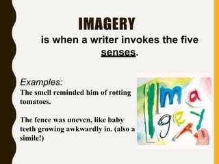 IMAGERY
is when a writer invokes the five
senses.
Examples:
The smell reminded him of rotting
tomatoes.
The fence was uneven, like baby
teeth growing awkwardly in. (also a
simile!)
 