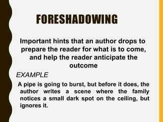 FORESHADOWING
Important hints that an author drops to
prepare the reader for what is to come,
and help the reader anticipate the
outcome
EXAMPLE
A pipe is going to burst, but before it does, the
author writes a scene where the family
notices a small dark spot on the ceiling, but
ignores it.
 