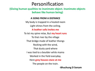 Personification
(Giving human qualities to inanimate object. Inanimate objects
behave like human being)
A SONG FROM A DISTANCE
My body is trapped in a heated room
Light shines from the ceiling.
A leather sofa invites me
To let my spine relax, But my heart runs
To that river by the village
That bridge made of leather thongs
Rocking with the wind,
That dusty yard where
I was tied to a boulder while mama
Worked in the field everyday.
Here grey houses stare at me
The people on the train.
-Bhuchung D Sonam
 
