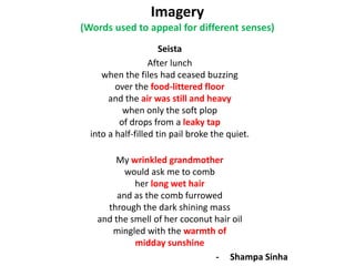 Imagery
(Words used to appeal for different senses)
Seista
After lunch
when the files had ceased buzzing
over the food-littered floor
and the air was still and heavy
when only the soft plop
of drops from a leaky tap
into a half-filled tin pail broke the quiet.
My wrinkled grandmother
would ask me to comb
her long wet hair
and as the comb furrowed
through the dark shining mass
and the smell of her coconut hair oil
mingled with the warmth of
midday sunshine
- Shampa Sinha
 