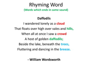 Rhyming Word
(Words which ends in same sound)
Daffodils
I wandered lonely as a cloud
That floats over high over vales and hills,
When all at once I saw a crowd
A host of golden daffodils;
Beside the lake, beneath the trees,
Fluttering and dancing in the breeze.
- William Wordsworth
 