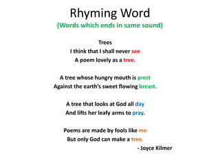 Rhyming Word
(Words which ends in same sound)
Trees
I think that I shall never see
A poem lovely as a tree.
A tree whose hungry mouth is prest
Against the earths sweet flowing breast.
A tree that looks at God all day
And lifts her leafy arms to pray.
Poems are made by fools like me
But only God can make a tree.
- Joyce Kilmer
 