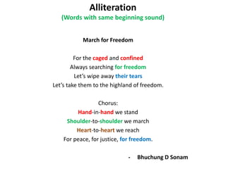 Alliteration
(Words with same beginning sound)
March for Freedom
For the caged and confined
Always searching for freedom
Lets wipe away their tears
Lets take them to the highland of freedom.
Chorus:
Hand-in-hand we stand
Shoulder-to-shoulder we march
Heart-to-heart we reach
For peace, for justice, for freedom.
- Bhuchung D Sonam
 