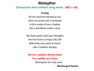 Metaphor
(Comparison done without using words : LIKE or AS)
A Song
All my moments belong to you
And I am lonely still, enveloped
In the smoke of your shadow
Like a dandelion under a tree.
My head swells with your thoughts
And my heart is empty still, left
Behind by your pack of mares
Like a hoofless donkey.
You are a spotless distant moon
Im a pebble on a shore
Waiting for the next wave
- Bhuchung D Sonam
 