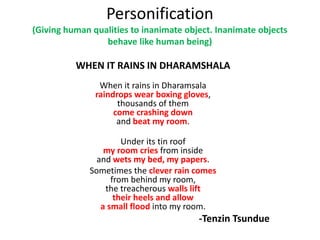 Personification
(Giving human qualities to inanimate object. Inanimate objects
behave like human being)
WHEN IT RAINS IN DHARAMSHALA
When it rains in Dharamsala
raindrops wear boxing gloves,
thousands of them
come crashing down
and beat my room.
Under its tin roof
my room cries from inside
and wets my bed, my papers.
Sometimes the clever rain comes
from behind my room,
the treacherous walls lift
their heels and allow
a small flood into my room.
-Tenzin Tsundue
 