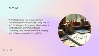 Simile
A simile is similar to a metaphor, but it
makes comparisons explicit by using 'like' or
'as'. For instance, 'As brave as a lion' paints a
vivid picture of bravery. Similes are
commonly used to create relatable imagery
and enhance descriptions in writing.
 