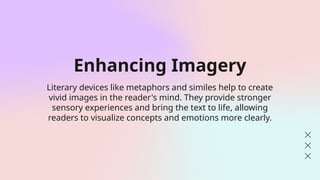 Enhancing Imagery
Literary devices like metaphors and similes help to create
vivid images in the reader's mind. They provide stronger
sensory experiences and bring the text to life, allowing
readers to visualize concepts and emotions more clearly.
 