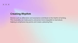 Creating Rhythm
Devices such as alliteration and assonance contribute to the rhythm of writing.
This musicality can make poems and prose more enjoyable to read aloud,
helping to emphasize key points and create a pleasing flow.
 