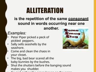 ALLITERATION
is the repetition of the same consonant
sound in words occurring near one
another.
Examples:
• Peter Piper picked a peck of
pickled peppers.
• Sally sells seashells by the
seashore.
• Come and clean the chaos in
your closet.
• The big, bad bear scared all the
baby bunnies by the bushes.
• Shut the shutters before the banging sound
makes you shudder.
 
