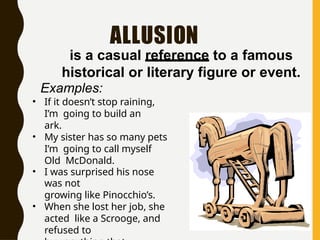 ALLUSION
is a casual reference to a famous
historical or literary figure or event.
Examples:
• If it doesn’t stop raining,
I’m going to build an
ark.
• My sister has so many pets
I’m going to call myself
Old McDonald.
• I was surprised his nose
was not
growing like Pinocchio’s.
• When she lost her job, she
acted like a Scrooge, and
refused to
 