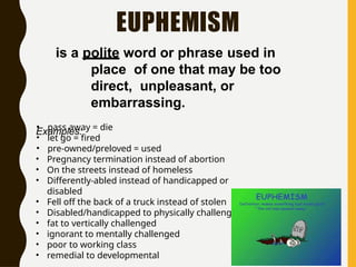 EUPHEMISM
is a polite word or phrase used in
place of one that may be too
direct, unpleasant, or
embarrassing.
Examples:
• pass away = die
• let go = fired
• pre-owned/preloved = used
• Pregnancy termination instead of abortion
• On the streets instead of homeless
• Differently-abled instead of handicapped or
disabled
• Fell off the back of a truck instead of stolen
• Disabled/handicapped to physically challenged
• fat to vertically challenged
• ignorant to mentally challenged
• poor to working class
• remedial to developmental
 