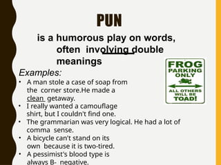 PUN
is a humorous play on words,
often involving double
meanings
Examples:
• A man stole a case of soap from
the corner store.He made a
clean getaway.
• I really wanted a camouflage
shirt, but I couldn't find one.
• The grammarian was very logical. He had a lot of
comma sense.
• A bicycle can't stand on its
own because it is two-tired.
• A pessimist's blood type is
always B- negative.
 
