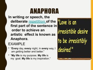 ANAPHORA
In writing or speech, the
deliberate repetition of the
first part of the sentence in
order to achieve an
artistic effect is known as
Anaphora.
EXAMPLE
• “Every day, every night, in every way, I
am getting better and better.”
• “My life is my purpose. My life is
my goal. My life is my inspiration.”
 