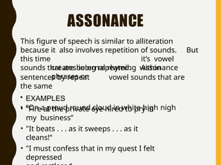 ASSONANCE
This figure of speech is similar to alliteration
because it also involves repetition of sounds. But
this time it’s vowel
sounds that are being repeated. Assonance
creates internal rhyming within
phrases or
sentences by repeat vowel sounds that are
the same
• EXAMPLES
• “On a proud round cloud in white high nigh
• “Fire at the private eye hired to pry in
my business”
• "It beats . . . as it sweeps . . . as it
cleans!“
• "I must confess that in my quest I felt
depressed
 