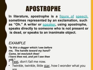 APOSTROPHE
In literature, apostrophe is a figure of speech
sometimes represented by an exclamation, such
as “Oh.” A writer or speaker, using apostrophe,
speaks directly to someone who is not present or
is dead, or speaks to an inanimate object.
EXAMPLE
“Is this a dagger which I see before
me, The handle toward my hand?
Come, let meclutch thee!
I have thee not, and yet I see thee
still.”
• Feet, don't fail me now.
• Twinkle, twinkle, little star, how I wonder what you
 