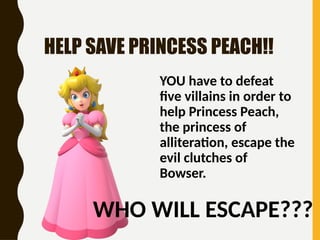 HELP SAVE PRINCESS PEACH!!
YOU have to defeat
five villains in order to
help Princess Peach,
the princess of
alliteration, escape the
evil clutches of
Bowser.
WHO WILL ESCAPE???
 