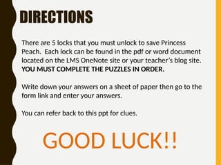 DIRECTIONS
There are 5 locks that you must unlock to save Princess
Peach. Each lock can be found in the pdf or word document
located on the LMS OneNote site or your teacher’s blog site.
YOU MUST COMPLETE THE PUZZLES IN ORDER.
Write down your answers on a sheet of paper then go to the
form link and enter your answers.
You can refer back to this ppt for clues.
GOOD LUCK!!
 