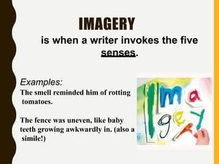 IMAGERY
is when a writer invokes the five
senses.
Examples:
The smell reminded him of rotting
tomatoes.
The fence was uneven, like baby
teeth growing awkwardly in. (also a
simile!)
 