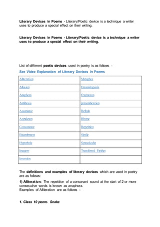 Literary Devices in Poems - Literary/Poetic device is a technique a writer
uses to produce a special effect on their writing.
Literary Devices in Poems - Literary/Poetic device is a technique a writer
uses to produce a special effect on their writing.
List of different poetic devices used in poetry is as follows -
See Video Explanation of Literary Devices in Poems
Alliteration Metaphor
Allusion Onomatopoeia
Anaphora Oxymoron
Antithesis personification
Assonance Refrain
Asyndeton Rhyme
Consonance Repetition
Enjambment Simile
Hyperbole Synecdoche
Imagery Transferred Epithet
Inversion
The definitions and examples of literary devices which are used in poetry
are as follows:
1) Alliteration: The repetition of a consonant sound at the start of 2 or more
consecutive words is known as anaphora.
Examples of Alliteration are as follows -
1. Class 10 poem- Snake
 