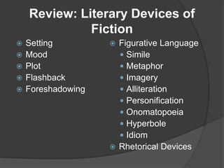 Review: Literary Devices of
Fiction
 Setting
 Mood
 Plot
 Flashback
 Foreshadowing
 Figurative Language
 Simile
 Metaphor
 Imagery
 Alliteration
 Personification
 Onomatopoeia
 Hyperbole
 Idiom
 Rhetorical Devices
 
