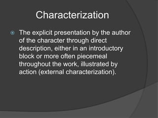 Characterization
 The explicit presentation by the author
of the character through direct
description, either in an introductory
block or more often piecemeal
throughout the work, illustrated by
action (external characterization).
 