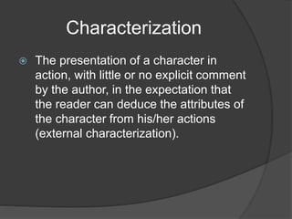 Characterization
 The presentation of a character in
action, with little or no explicit comment
by the author, in the expectation that
the reader can deduce the attributes of
the character from his/her actions
(external characterization).
 