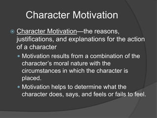 Character Motivation
 Character Motivation—the reasons,
justifications, and explanations for the action
of a character
 Motivation results from a combination of the
character’s moral nature with the
circumstances in which the character is
placed.
 Motivation helps to determine what the
character does, says, and feels or fails to feel.
 
