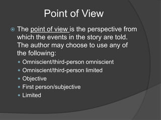 Point of View
 The point of view is the perspective from
which the events in the story are told.
The author may choose to use any of
the following:
 Omniscient/third-person omniscient
 Omniscient/third-person limited
 Objective
 First person/subjective
 Limited
 