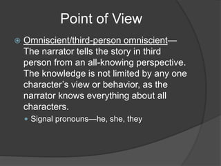Point of View
 Omniscient/third-person omniscient—
The narrator tells the story in third
person from an all-knowing perspective.
The knowledge is not limited by any one
character’s view or behavior, as the
narrator knows everything about all
characters.
 Signal pronouns—he, she, they
 