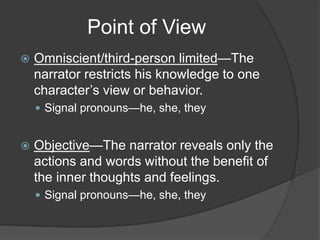 Point of View
 Omniscient/third-person limited—The
narrator restricts his knowledge to one
character’s view or behavior.
 Signal pronouns—he, she, they
 Objective—The narrator reveals only the
actions and words without the benefit of
the inner thoughts and feelings.
 Signal pronouns—he, she, they
 