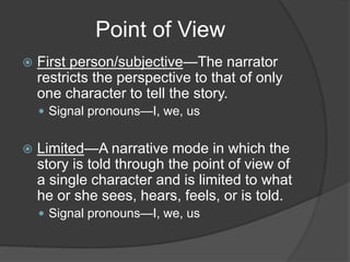 Point of View
 First person/subjective—The narrator
restricts the perspective to that of only
one character to tell the story.
 Signal pronouns—I, we, us
 Limited—A narrative mode in which the
story is told through the point of view of
a single character and is limited to what
he or she sees, hears, feels, or is told.
 Signal pronouns—I, we, us
 
