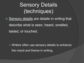 Sensory Details
(techniques)
 Sensory details are details in writing that
describe what is seen, heard, smelled,
tasted, or touched.
 Writers often use sensory details to enhance
the mood and theme in writing.
 