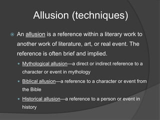 Allusion (techniques)
 An allusion is a reference within a literary work to
another work of literature, art, or real event. The
reference is often brief and implied.
 Mythological allusion—a direct or indirect reference to a
character or event in mythology
 Biblical allusion—a reference to a character or event from
the Bible
 Historical allusion—a reference to a person or event in
history
 