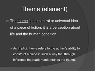 Theme (element)
 The theme is the central or universal idea
of a piece of fiction; it is a perception about
life and the human condition.
 An implicit theme refers to the author’s ability to
construct a piece in such a way that through
inference the reader understands the theme.
 