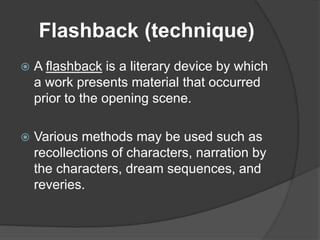 Flashback (technique)
 A flashback is a literary device by which
a work presents material that occurred
prior to the opening scene.
 Various methods may be used such as
recollections of characters, narration by
the characters, dream sequences, and
reveries.
 