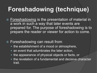 Foreshadowing (technique)
 Foreshadowing is the presentation of material in
a work in such a way that later events are
prepared for. The purpose of foreshadowing is to
prepare the reader or viewer for action to come.
 Foreshadowing can result from
 the establishment of a mood or atmosphere,
 an event that adumbrates the later action,
 the appearance of physical objects or facts, or
 the revelation of a fundamental and decisive character
trait.
 