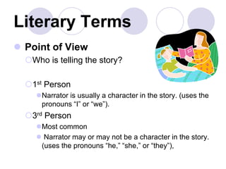 Literary Terms
 Point of View
Who is telling the story?
1st Person
Narrator is usually a character in the story. (uses the
pronouns “I” or “we”).
3rd Person
Most common
 Narrator may or may not be a character in the story.
(uses the pronouns “he,” “she,” or “they”),
 