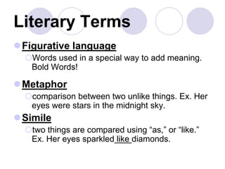 Literary Terms
Figurative language
Words used in a special way to add meaning.
Bold Words!
Metaphor
comparison between two unlike things. Ex. Her
eyes were stars in the midnight sky.
Simile
two things are compared using “as,” or “like.”
Ex. Her eyes sparkled like diamonds.
 