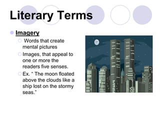 Literary Terms
 Imagery
 Words that create
mental pictures
Images, that appeal to
one or more the
readers five senses.
Ex. “ The moon floated
above the clouds like a
ship lost on the stormy
seas.”
 