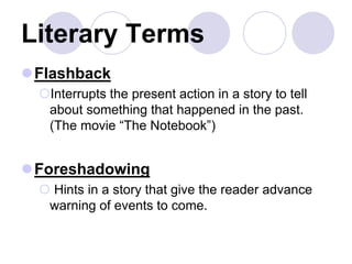 Literary Terms
Flashback
Interrupts the present action in a story to tell
about something that happened in the past.
(The movie “The Notebook”)
Foreshadowing
 Hints in a story that give the reader advance
warning of events to come.
 
