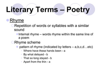 Literary Terms – Poetry
Rhyme
Repetition of words or syllables with a similar
sound
Internal rhyme – words rhyme within the same line of
a poem
Rhyme scheme
 pattern of rhyme (indicated by letters – a,b,c,d…etc)
• Where have these hands been - a
• By what delayed - b
• That so long stayed - b
• Apart from the thin - a
 