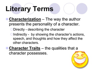 Literary Terms
Characterization – The way the author
presents the personality of a character.
Directly - describing the character
Indirectly - by showing the character’s actions,
speech, and thoughts and how they affect the
other characters.
Character Traits – the qualities that a
character possesses.
 
