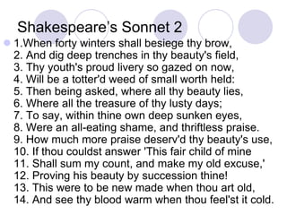 Shakespeare’s Sonnet 2
 1.When forty winters shall besiege thy brow,
2. And dig deep trenches in thy beauty's field,
3. Thy youth's proud livery so gazed on now,
4. Will be a totter'd weed of small worth held:
5. Then being asked, where all thy beauty lies,
6. Where all the treasure of thy lusty days;
7. To say, within thine own deep sunken eyes,
8. Were an all-eating shame, and thriftless praise.
9. How much more praise deserv'd thy beauty's use,
10. If thou couldst answer 'This fair child of mine
11. Shall sum my count, and make my old excuse,'
12. Proving his beauty by succession thine!
13. This were to be new made when thou art old,
14. And see thy blood warm when thou feel'st it cold.
 
