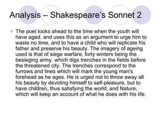 Analysis – Shakespeare’s Sonnet 2
 The poet looks ahead to the time when the youth will
have aged, and uses this as an argument to urge him to
waste no time, and to have a child who will replicate his
father and preserve his beauty. The imagery of ageing
used is that of siege warfare, forty winters being the
besieging army, which digs trenches in the fields before
the threatened city. The trenches correspond to the
furrows and lines which will mark the young man's
forehead as he ages. He is urged not to throw away all
his beauty by devoting himself to self-pleasure, but to
have children, thus satisfying the world, and Nature,
which will keep an account of what he does with his life.
 