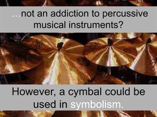  …not an addiction to percussive musical instruments?However, a cymbal could be used in symbolism.
