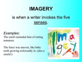 IMAGERY
Examples:
The smell reminded him of rotting
tomatoes.
The fence was uneven, like baby
teeth growing awkwardly in. (also a
simile!)
is when a writer invokes the five
senses.
 