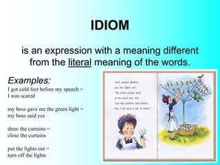 IDIOM
Examples:
I got cold feet before my speech =
I was scared
my boss gave me the green light =
my boss said yes
draw the curtains =
close the curtains
put the lights out =
turn off the lights
is an expression with a meaning different
from the literal meaning of the words.
 