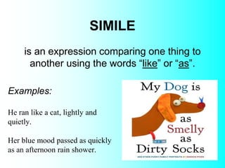 SIMILE
Examples:
He ran like a cat, lightly and
quietly.
Her blue mood passed as quickly
as an afternoon rain shower.
is an expression comparing one thing to
another using the words “like” or “as”.
 